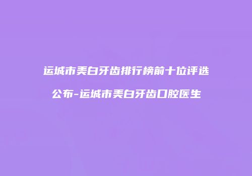 运城市美白牙齿排行榜前十位评选公布-运城市美白牙齿口腔医生