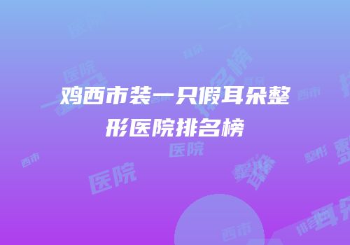 鸡西市装一只假耳朵整形医院排名榜