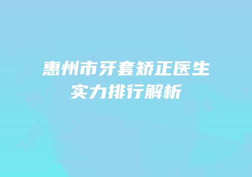 惠州市牙套矫正医生实力排行解析