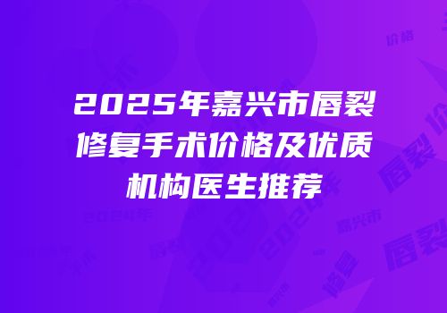2025年嘉兴市唇裂修复手术价格及优质机构医生推荐