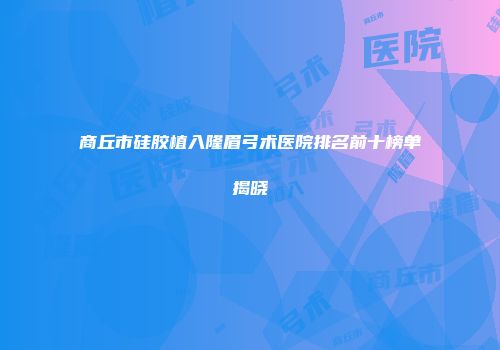 商丘市硅胶植入隆眉弓术医院排名前十榜单揭晓