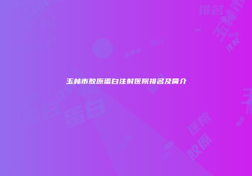 玉林市胶原蛋白注射医院排名及简介