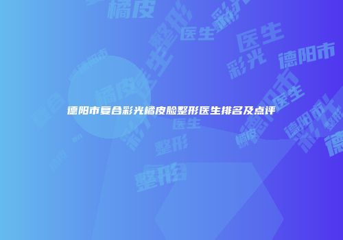 德阳市复合彩光橘皮脸整形医生排名及点评