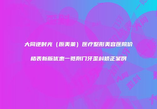 大同逆时光（原美莱）医疗整形美容医院价格表新版优惠一览附门牙歪斜矫正案例