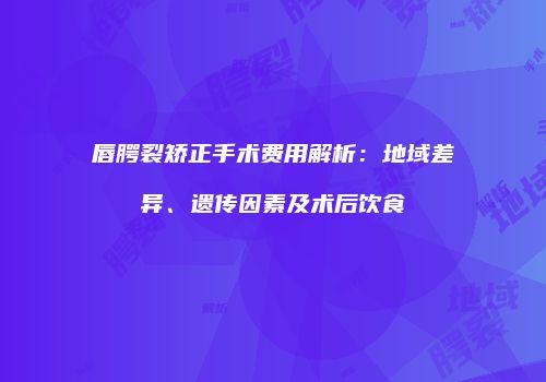 唇腭裂矫正手术费用解析：地域差异、遗传因素及术后饮食