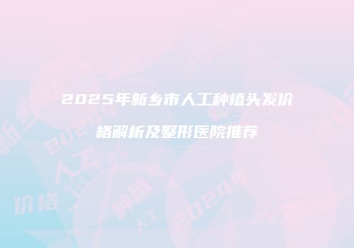 2025年新乡市人工种植头发价格解析及整形医院推荐