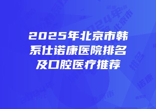 2025年北京市韩系仕诺康医院排名及口腔医疗推荐
