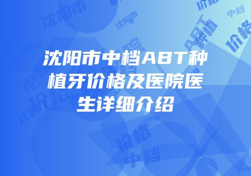 沈阳市中档ABT种植牙价格及医院医生详细介绍
