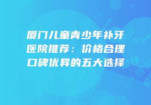 厦门儿童青少年补牙医院推荐：价格合理口碑优异的五大选择