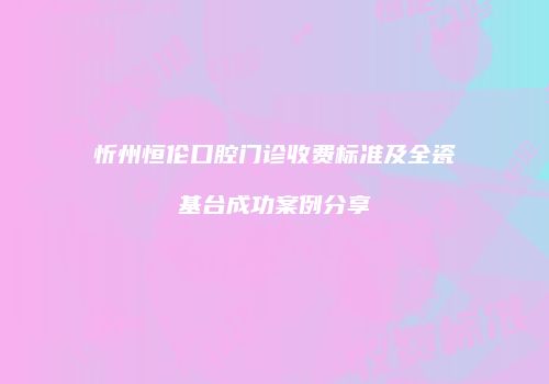 忻州恒伦口腔门诊收费标准及全瓷基台成功案例分享