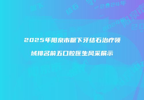 2025年阳泉市龈下牙结石治疗领域排名前五口腔医生风采展示