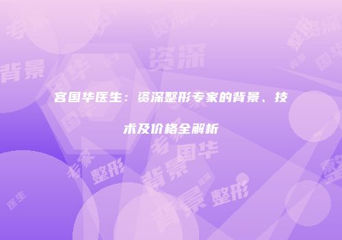 宫国华医生：资深整形专家的背景、技术及价格全解析