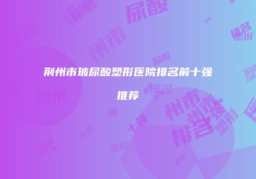 荆州市玻尿酸塑形医院排名前十强推荐