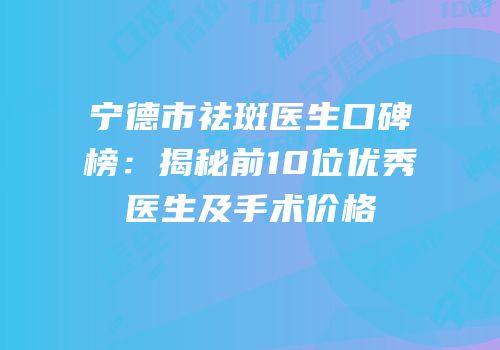 宁德市祛斑医生口碑榜：揭秘前10位优秀医生及手术价格