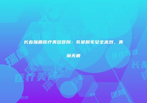 长春瑞鑫医疗美容医院：乳晕脱毛安全高效，美丽无痕