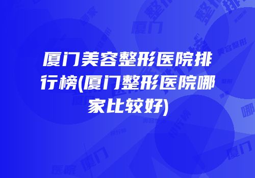厦门美容整形医院排行榜(厦门整形医院哪家比较好)
