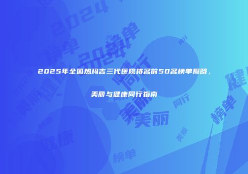 2025年全国热玛吉三代医院排名前50名榜单揭晓，美丽与健康同行指南