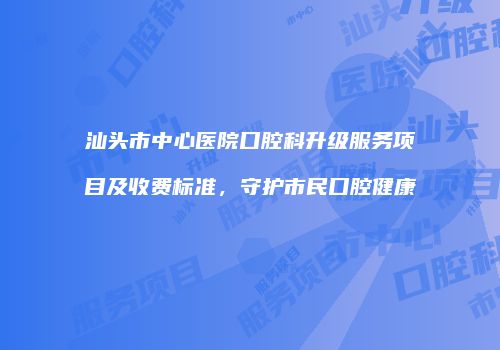 汕头市中心医院口腔科升级服务项目及收费标准，守护市民口腔健康