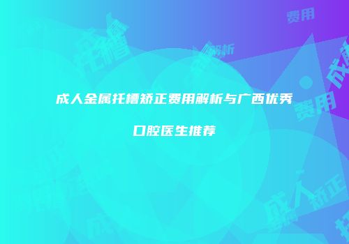 成人金属托槽矫正费用解析与广西优秀口腔医生推荐