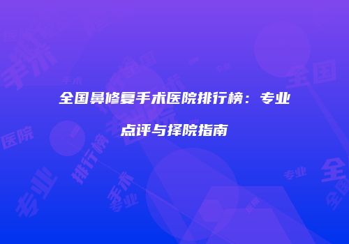全国鼻修复手术医院排行榜：专业点评与择院指南