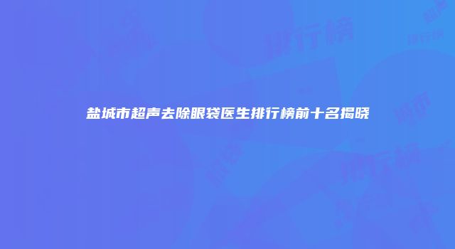 盐城市超声去除眼袋医生排行榜前十名揭晓