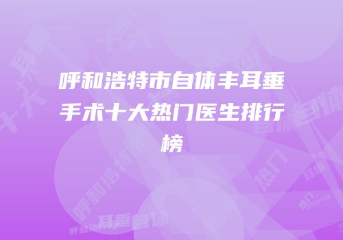 呼和浩特市自体丰耳垂手术十大热门医生排行榜