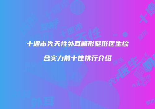 十堰市先天性外耳畸形整形医生综合实力前十佳排行介绍