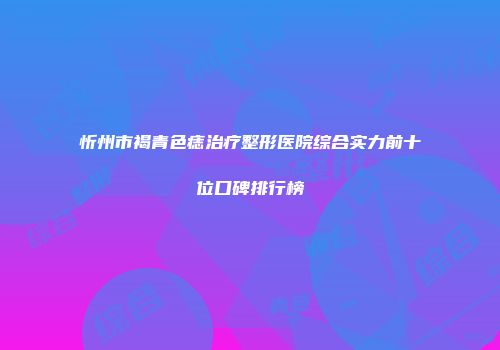 忻州市褐青色痣治疗整形医院综合实力前十位口碑排行榜