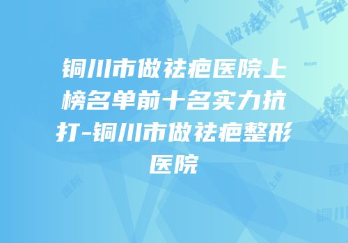 铜川市做祛疤医院上榜名单前十名实力抗打-铜川市做祛疤整形医院