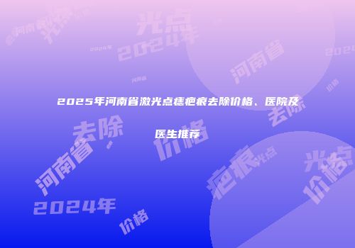 2025年河南省激光点痣疤痕去除价格、医院及医生推荐