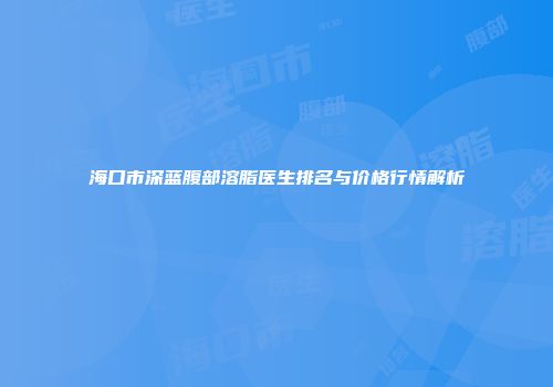 海口市深蓝腹部溶脂医生排名与价格行情解析
