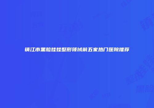镇江市黑脸娃娃整形领域前五家热门医院推荐