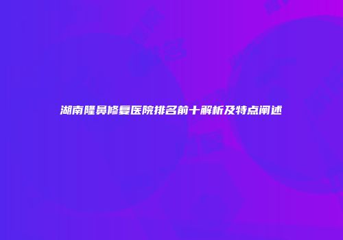 湖南隆鼻修复医院排名前十解析及特点阐述