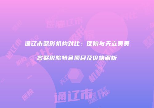 通辽市整形机构对比：医院与天立美美容整形院特色项目及价格解析