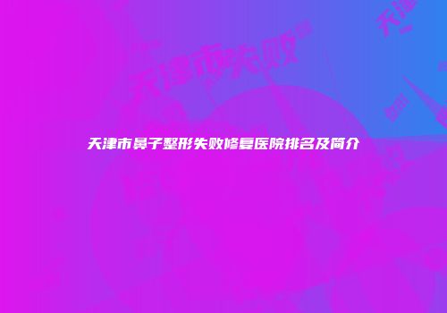 天津市鼻子整形失败修复医院排名及简介
