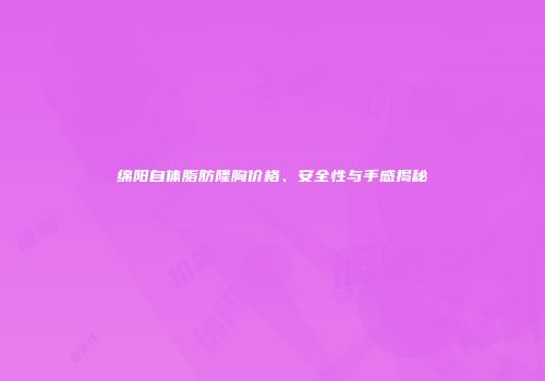 绵阳自体脂肪隆胸价格、安全性与手感揭秘