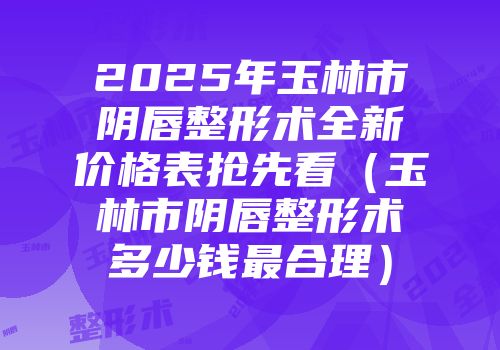 2025年玉林市阴唇整形术全新价格表抢先看（玉林市阴唇整形术多少钱最合理）