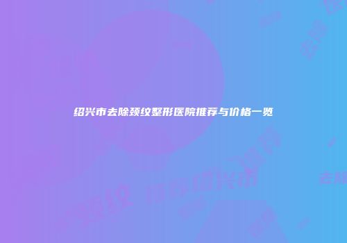 绍兴市去除颈纹整形医院推荐与价格一览