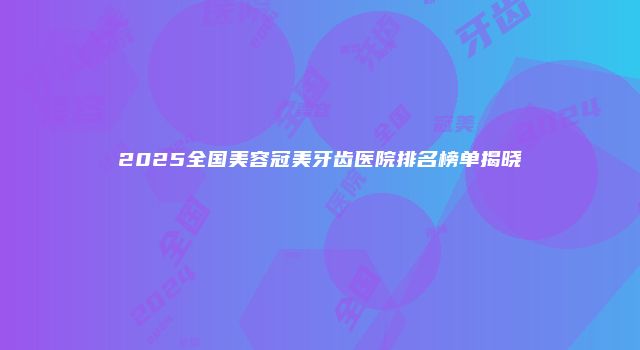2025全国美容冠美牙齿医院排名榜单揭晓