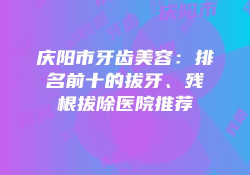 庆阳市牙齿美容：排名前十的拔牙、残根拔除医院推荐