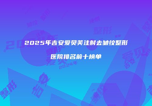 2025年吉安爱贝芙注射去皱纹整形医院排名前十榜单