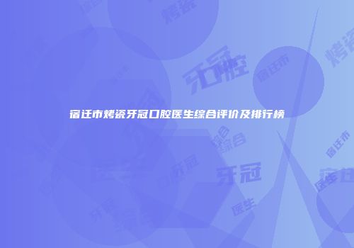 宿迁市烤瓷牙冠口腔医生综合评价及排行榜
