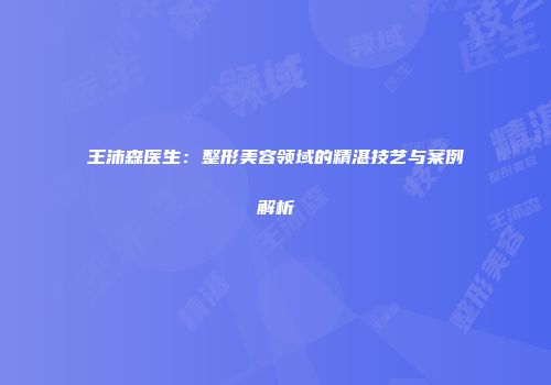 王沛森医生：整形美容领域的精湛技艺与案例解析