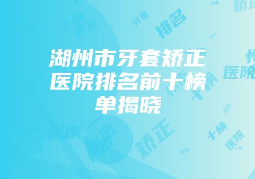 湖州市牙套矫正医院排名前十榜单揭晓