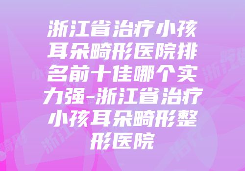浙江省治疗小孩耳朵畸形医院排名前十佳哪个实力强-浙江省治疗小孩耳朵畸形整形医院