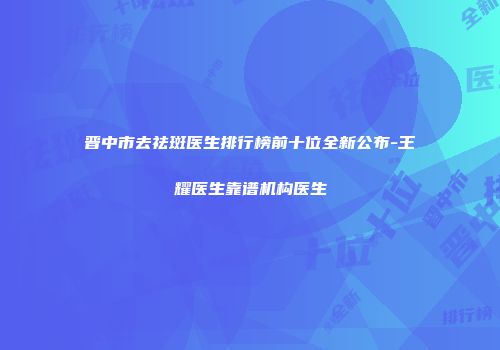 晋中市去祛斑医生排行榜前十位全新公布-王耀医生靠谱机构医生