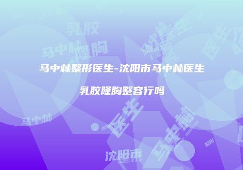 马中林整形医生-沈阳市马中林医生乳胶隆胸整容行吗