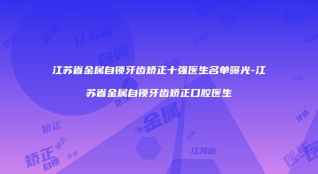 江苏省金属自锁牙齿矫正十强医生名单曝光-江苏省金属自锁牙齿矫正口腔医生
