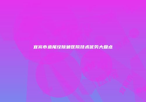 宜宾市鱼尾纹除皱医院技术优势大盘点