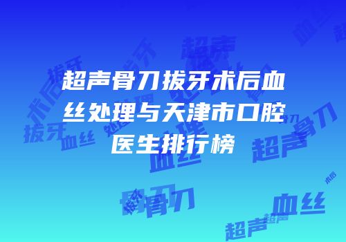 超声骨刀拔牙术后血丝处理与天津市口腔医生排行榜